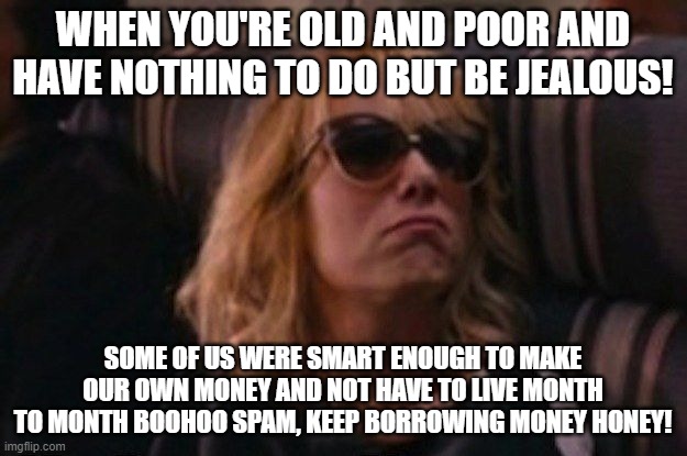 help me I'm poor | WHEN YOU'RE OLD AND POOR AND HAVE NOTHING TO DO BUT BE JEALOUS! SOME OF US WERE SMART ENOUGH TO MAKE OUR OWN MONEY AND NOT HAVE TO LIVE MONTH TO MONTH BOOHOO SPAM, KEEP BORROWING MONEY HONEY! | image tagged in help me i'm poor | made w/ Imgflip meme maker