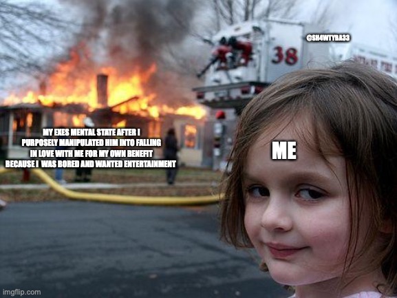 Disaster Girl Meme | @SH4WTYBA33; MY EXES MENTAL STATE AFTER I PURPOSELY MANIPULATED HIM INTO FALLING IN LOVE WITH ME FOR MY OWN BENEFIT BECAUSE I  WAS BORED AND WANTED ENTERTAINMENT; ME | image tagged in memes,disaster girl | made w/ Imgflip meme maker