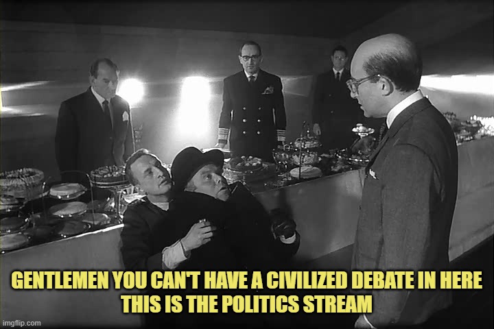 Doctor Strangelove Says... | GENTLEMEN YOU CAN'T HAVE A CIVILIZED DEBATE IN HERE
THIS IS THE POLITICS STREAM | image tagged in doctor strangelove says | made w/ Imgflip meme maker