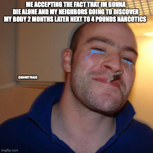 Good Guy Greg Meme | ME ACCEPTING THE FACT THAT IM GONNA DIE ALONE AND MY NEIGHBORS GOING TO DISCOVER MY BODY 2 MONTHS LATER NEXT TO 4 POUNDS NARCOTICS; @SH4WTYBA33 | image tagged in memes,good guy greg | made w/ Imgflip meme maker