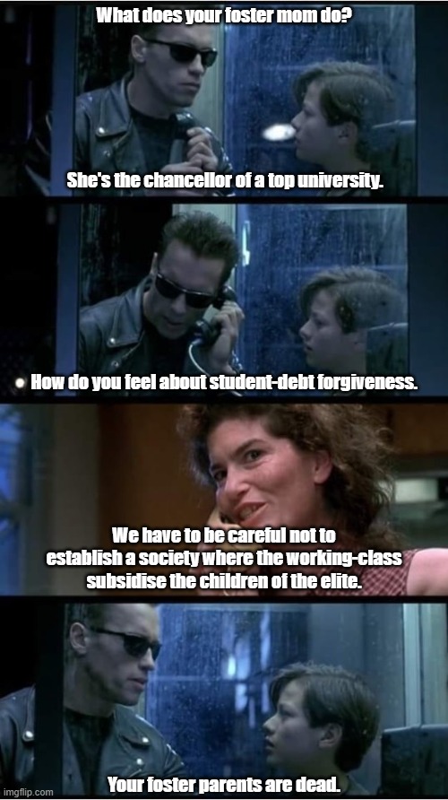 Progressive Educators | What does your foster mom do? She's the chancellor of a top university. How do you feel about student-debt forgiveness. We have to be careful not to establish a society where the working-class subsidise the children of the elite. Your foster parents are dead. | image tagged in terminator 2 phone booth | made w/ Imgflip meme maker