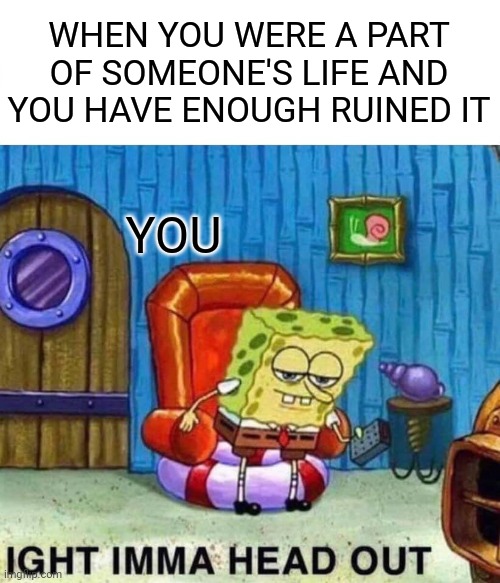 Ight imma head out | WHEN YOU WERE A PART OF SOMEONE'S LIFE AND YOU HAVE ENOUGH RUINED IT; YOU | image tagged in memes,spongebob ight imma head out | made w/ Imgflip meme maker