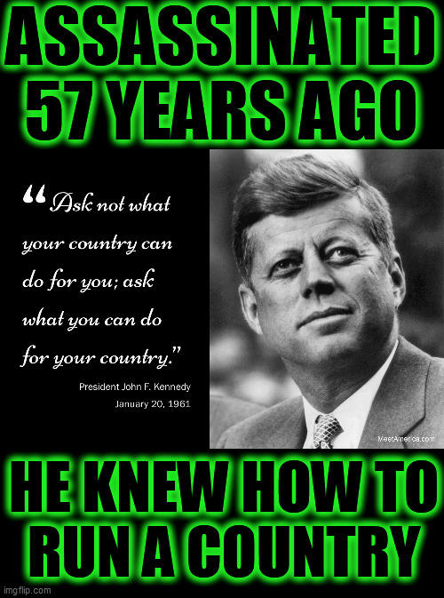 He epitomized Patriotism, Honor, Decency and Honesty. He was the polar opposite to the clown we have, in office, until Jan.20th. | ASSASSINATED
57 YEARS AGO; HE KNEW HOW TO
RUN A COUNTRY | image tagged in assassination,november 22 1963,january 20 2021,president jfk,don trump clown,restore america | made w/ Imgflip meme maker