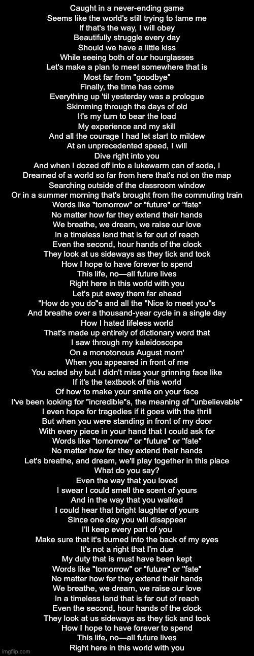 sparkle | Caught in a never-ending game
Seems like the world's still trying to tame me
If that's the way, I will obey
Beautifully struggle every day

Should we have a little kiss
While seeing both of our hourglasses
Let's make a plan to meet somewhere that is
Most far from "goodbye"

Finally, the time has come
Everything up 'til yesterday was a prologue
Skimming through the days of old
It's my turn to bear the load
My experience and my skill
And all the courage I had let start to mildew
At an unprecedented speed, I will
Dive right into you

And when I dozed off into a lukewarm can of soda, I
Dreamed of a world so far from here that's not on the map
Searching outside of the classroom window
Or in a summer morning that's brought from the commuting train

Words like "tomorrow" or "future" or "fate"
No matter how far they extend their hands
We breathe, we dream, we raise our love
In a timeless land that is far out of reach

Even the second, hour hands of the clock
They look at us sideways as they tick and tock
How I hope to have forever to spend
This life, no—all future lives
Right here in this world with you

Let's put away them far ahead
"How do you do"s and all the "Nice to meet you"s
And breathe over a thousand-year cycle in a single day

How I hated lifeless world
That's made up entirely of dictionary word that
I saw through my kaleidoscope
On a monotonous August morn'

When you appeared in front of me
You acted shy but I didn't miss your grinning face like
If it's the textbook of this world
Of how to make your smile on your face

I've been looking for "incredible"s, the meaning of "unbelievable"
I even hope for tragedies if it goes with the thrill
But when you were standing in front of my door
With every piece in your hand that I could ask for

Words like "tomorrow" or "future" or "fate"
No matter how far they extend their hands
Let's breathe, and dream, we'll play together in this place
What do you say?

Even the way that you loved
I swear I could smell the scent of yours
And in the way that you walked
I could hear that bright laughter of yours

Since one day you will disappear
I'll keep every part of you
Make sure that it's burned into the back of my eyes
It's not a right that I'm due
My duty that is must have been kept

Words like "tomorrow" or "future" or "fate"
No matter how far they extend their hands
We breathe, we dream, we raise our love
In a timeless land that is far out of reach
Even the second, hour hands of the clock
They look at us sideways as they tick and tock
How I hope to have forever to spend
This life, no—all future lives
Right here in this world with you | made w/ Imgflip meme maker