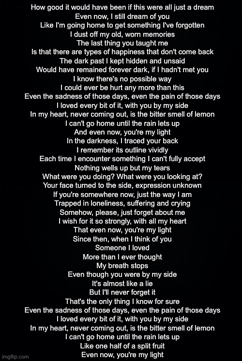 How good it would have been if this were all just a dream
Even now, I still dream of you
Like I'm going home to get something I've forgotten
I dust off my old, worn memories

The last thing you taught me
Is that there are types of happiness that don't come back
The dark past I kept hidden and unsaid
Would have remained forever dark, if I hadn't met you

I know there's no possible way
I could ever be hurt any more than this

Even the sadness of those days, even the pain of those days
I loved every bit of it, with you by my side
In my heart, never coming out, is the bitter smell of lemon
I can't go home until the rain lets up
And even now, you're my light

In the darkness, I traced your back
I remember its outline vividly
Each time I encounter something I can't fully accept
Nothing wells up but my tears

What were you doing? What were you looking at?
Your face turned to the side, expression unknown

If you're somewhere now, just the way I am
Trapped in loneliness, suffering and crying
Somehow, please, just forget about me
I wish for it so strongly, with all my heart
That even now, you're my light

Since then, when I think of you
Someone I loved
More than I ever thought
My breath stops
Even though you were by my side
It's almost like a lie
But I'll never forget it
That's the only thing I know for sure

Even the sadness of those days, even the pain of those days
I loved every bit of it, with you by my side
In my heart, never coming out, is the bitter smell of lemon
I can't go home until the rain lets up
Like one half of a split fruit
Even now, you're my light | image tagged in black background | made w/ Imgflip meme maker