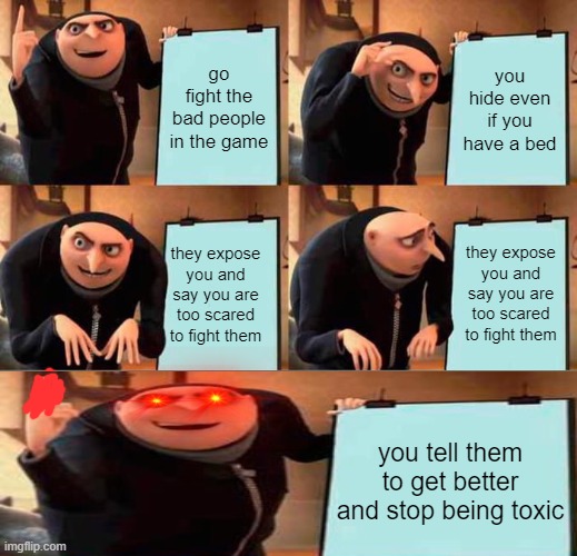 Gru's Plan Meme | go fight the bad people in the game; you hide even if you have a bed; they expose you and say you are too scared to fight them; they expose you and say you are too scared to fight them; you tell them to get better and stop being toxic | image tagged in memes,gru's plan | made w/ Imgflip meme maker