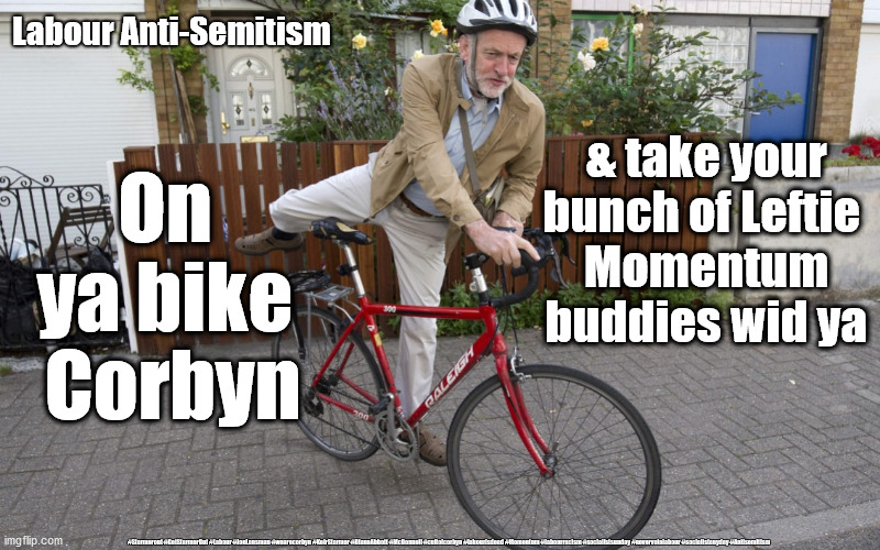 Corbyn Anti-Semitism | Labour Anti-Semitism; & take your bunch of Leftie 
Momentum buddies wid ya; On 
ya bike 
Corbyn; #Starmerout #GetStarmerOut #Labour #JonLansman #wearecorbyn #KeirStarmer #DianeAbbott #McDonnell #cultofcorbyn #labourisdead #Momentum #labourracism #socialistsunday #nevervotelabour #socialistanyday #Antisemitism | image tagged in jeremy corbyn bike,labourisdead cultofcorbyn,momentum lansman,starmer corbyn,anti semitism semite,getstarmerout starmerout | made w/ Imgflip meme maker
