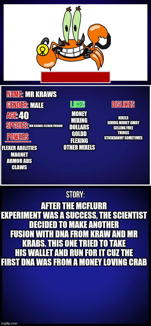 Mr Eugene Kraws | MR KRAWS; MALE; NIXELS
GIVING MONEY AWAY
SELLING FREE THINGS
STICKDANNY SOMETIMES; MONEY
MIXING
DOLLARS
GOLDD
FLEXING
OTHER MIXELS; 40; MR KRABS-FLEXER FUSION; FLEXER ABILITIES
MAGNET
ARMOR ABS
CLAWS; AFTER THE MCFLURR EXPERIMENT WAS A SUCCESS, THE SCIENTIST DECIDED TO MAKE ANOTHER FUSION WITH DNA FROM KRAW AND MR KRABS. THIS ONE TRIED TO TAKE HIS WALLET AND RUN FOR IT CUZ THE FIRST DNA WAS FROM A MONEY LOVING CRAB | image tagged in oc full showcase | made w/ Imgflip meme maker