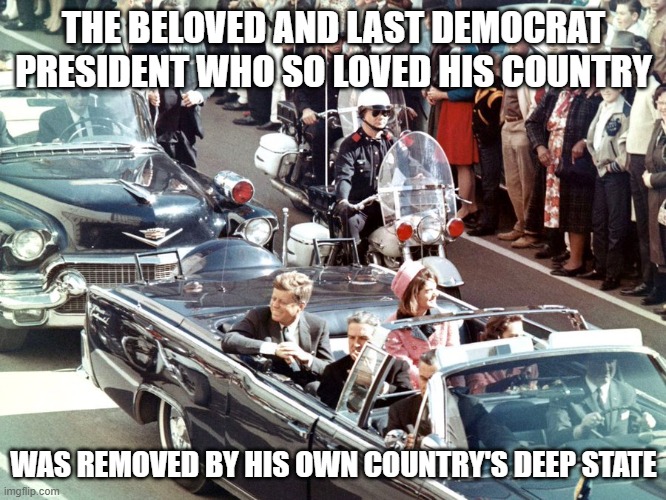 The beloved and last Democrat president who so Loved his country | THE BELOVED AND LAST DEMOCRAT PRESIDENT WHO SO LOVED HIS COUNTRY; WAS REMOVED BY HIS OWN COUNTRY'S DEEP STATE | image tagged in jfk,donald trump | made w/ Imgflip meme maker