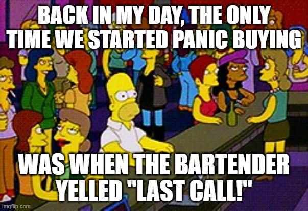 Homer at the Bar | BACK IN MY DAY, THE ONLY TIME WE STARTED PANIC BUYING; WAS WHEN THE BARTENDER YELLED "LAST CALL!" | image tagged in homer bar,last call,bar | made w/ Imgflip meme maker