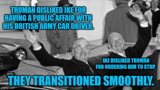 Real Men Rise To The Occasion. | TRUMAN DISLIKED IKE FOR HAVING A PUBLIC AFFAIR WITH HIS BRITISH ARMY CAR DRIVER. IKE DISLIKED TRUMAN FOR ORDERING HIM TO STOP. THEY TRANSITIONED SMOOTHLY. | image tagged in politics | made w/ Imgflip meme maker