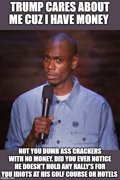 Dave chapelle | TRUMP CARES ABOUT ME CUZ I HAVE MONEY; NOT YOU DUMB ASS CRACKERS WITH NO MONEY. DID YOU EVER NOTICE HE DOESN'T HOLD ANY RALLY'S FOR YOU IDIOTS AT HIS GOLF COURSE OR HOTELS | image tagged in dave chapelle | made w/ Imgflip meme maker