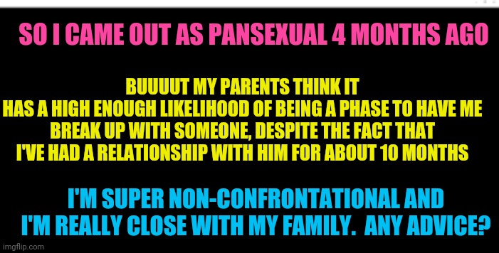 More info in comments, I guess. | SO I CAME OUT AS PANSEXUAL 4 MONTHS AGO; BUUUUT MY PARENTS THINK IT
HAS A HIGH ENOUGH LIKELIHOOD OF BEING A PHASE TO HAVE ME BREAK UP WITH SOMEONE, DESPITE THE FACT THAT I'VE HAD A RELATIONSHIP WITH HIM FOR ABOUT 10 MONTHS; I'M SUPER NON-CONFRONTATIONAL AND I'M REALLY CLOSE WITH MY FAMILY.  ANY ADVICE? | image tagged in blank black template,coming out,help,oh wow are you actually reading these tags,thanks | made w/ Imgflip meme maker
