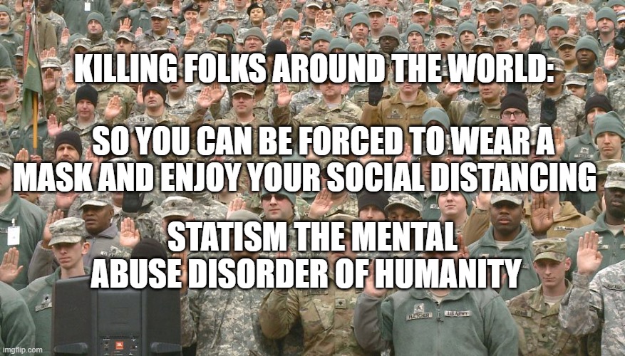 Troops taking oath | KILLING FOLKS AROUND THE WORLD:                                   SO YOU CAN BE FORCED TO WEAR A MASK AND ENJOY YOUR SOCIAL DISTANCING; STATISM THE MENTAL ABUSE DISORDER OF HUMANITY | image tagged in troops taking oath | made w/ Imgflip meme maker