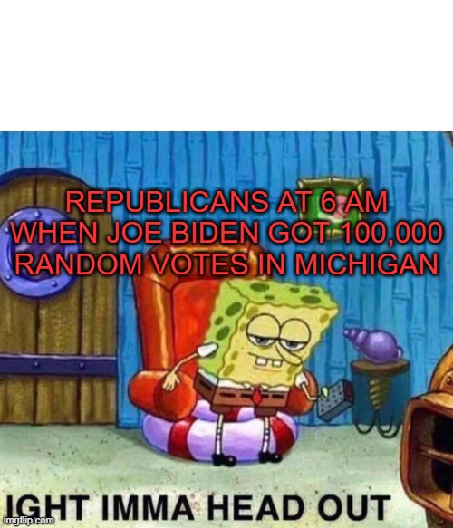(Republicans)Imma head out | REPUBLICANS AT 6 AM WHEN JOE BIDEN GOT 100,000 RANDOM VOTES IN MICHIGAN | image tagged in memes,spongebob ight imma head out | made w/ Imgflip meme maker