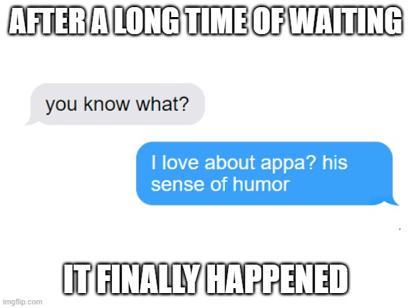 You know what I love about Appa? His sense of humor | AFTER A LONG TIME OF WAITING; IT FINALLY HAPPENED | image tagged in blank white template | made w/ Imgflip meme maker