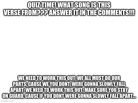 we'll put on our suits and try to e=ignore the feeling somethings creeping | QUIZ TIME! WHAT SONG IS THIS VERSE FROM??? ANSWER IT IN THE COMMENTS!!! WE NEED TO WORK THIS OUT, WE ALL MUST DO OUR PARTS, CAUSE WE YOU DONT, WERE GONNA SLOWLY FALL APART, WE NEED TO WORK THIS OUT, MAKE SURE YOU STAY ON GUARD, CAUSE IF YOU DONT WERE GONNA SLOWLY FALL APART... | image tagged in blank white template,among us | made w/ Imgflip meme maker
