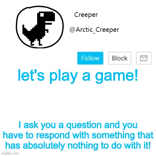 Like, I say "what time is it" and you respond with "glasses" | let's play a game! I ask you a question and you have to respond with something that has absolutely nothing to do with it! | image tagged in creeper's announcement thing | made w/ Imgflip meme maker