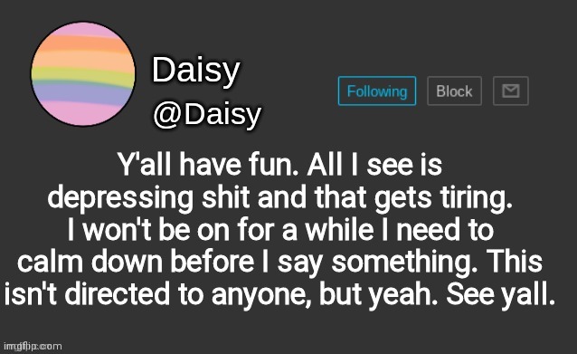 Daisy's template | Y'all have fun. All I see is depressing shit and that gets tiring. I won't be on for a while I need to calm down before I say something. This isn't directed to anyone, but yeah. See yall. | image tagged in daisy's template | made w/ Imgflip meme maker