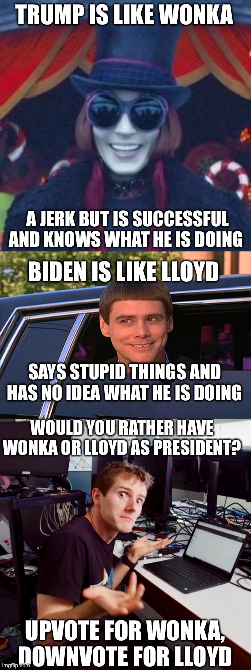 How did Lloyd win? | TRUMP IS LIKE WONKA; A JERK BUT IS SUCCESSFUL AND KNOWS WHAT HE IS DOING; BIDEN IS LIKE LLOYD; SAYS STUPID THINGS AND HAS NO IDEA WHAT HE IS DOING; WOULD YOU RATHER HAVE WONKA OR LLOYD AS PRESIDENT? UPVOTE FOR WONKA, DOWNVOTE FOR LLOYD | image tagged in willy wonka,lloyd christmas limo,i don t know | made w/ Imgflip meme maker
