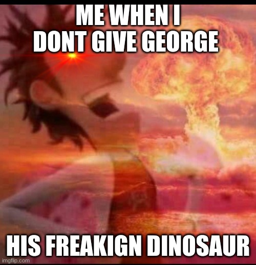 why bro | ME WHEN I DONT GIVE GEORGE; HIS FREAKIGN DINOSAUR | image tagged in mushroomcloudy | made w/ Imgflip meme maker
