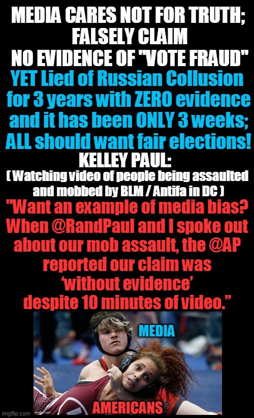 Are They Stupid Or Do They Just Think That We Are? | MEDIA CARES NOT FOR TRUTH; 
FALSELY CLAIM NO EVIDENCE OF "VOTE FRAUD"; YET Lied of Russian Collusion 

for 3 years with ZERO evidence
and it has been ONLY 3 weeks; ALL should want fair elections! KELLEY PAUL:; ( Watching video of people being assaulted 
and mobbed by BLM / Antifa in DC ); "Want an example of media bias? 
When @RandPaul and I spoke out 

about our mob assault, the @AP 
reported our claim was 
‘without evidence’ 
despite 10 minutes of video.” | image tagged in politics,political meme,media lies,biased media,election fraud,democratic socialism | made w/ Imgflip meme maker