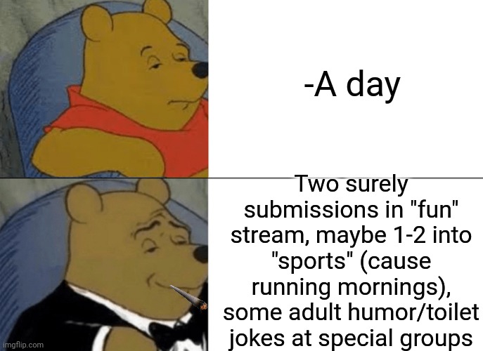 -I'm wake up every morning. | -A day; Two surely submissions in "fun" stream, maybe 1-2 into "sports" (cause running mornings), some adult humor/toilet jokes at special groups | image tagged in memes,tuxedo winnie the pooh,imgflip users,memer,how to become your favorite memer,first day on internet kid | made w/ Imgflip meme maker