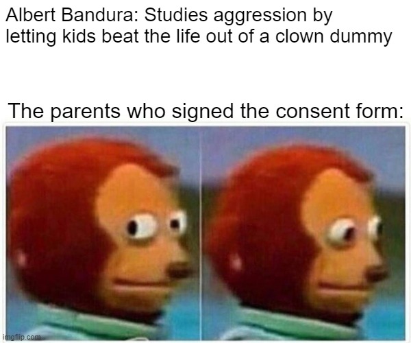 Monkey Puppet Meme | Albert Bandura: Studies aggression by letting kids beat the life out of a clown dummy; The parents who signed the consent form: | image tagged in memes,monkey puppet | made w/ Imgflip meme maker