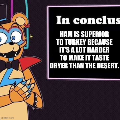 Rockstar Freddy's Conclusion | HAM IS SUPERIOR TO TURKEY BECAUSE IT'S A LOT HARDER TO MAKE IT TASTE DRYER THAN THE DESERT. | image tagged in rockstar freddy's conclusion,memes | made w/ Imgflip meme maker