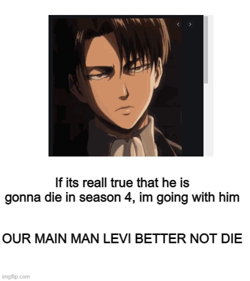 If its reall true that he is gonna die in season 4, im going with him; OUR MAIN MAN LEVI BETTER NOT DIE | image tagged in blank white template | made w/ Imgflip meme maker