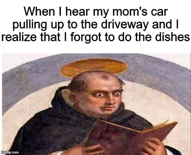 What was he reading? | When I hear my mom's car pulling up to the driveway and I realize that I forgot to do the dishes | image tagged in memes,funny,cars,dishes,mom | made w/ Imgflip meme maker