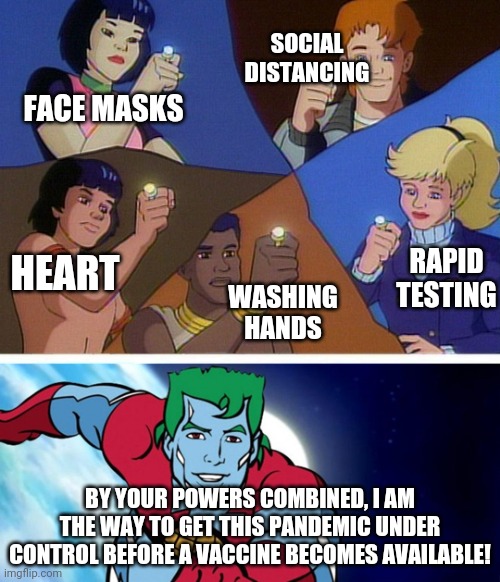 Captain planet beats COVID 19 | SOCIAL DISTANCING; FACE MASKS; HEART; RAPID TESTING; WASHING HANDS; BY YOUR POWERS COMBINED, I AM THE WAY TO GET THIS PANDEMIC UNDER CONTROL BEFORE A VACCINE BECOMES AVAILABLE! | image tagged in captain planet with everybody | made w/ Imgflip meme maker