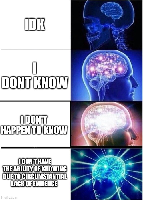 Big Brain | IDK; I DONT KNOW; I DON’T HAPPEN TO KNOW; I DON’T HAVE THE ABILITY OF KNOWING DUE TO CIRCUMSTANTIAL LACK OF EVIDENCE | image tagged in memes,expanding brain | made w/ Imgflip meme maker