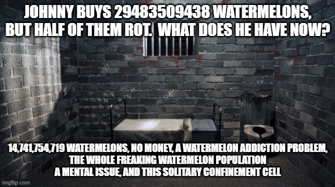 math | JOHNNY BUYS 29483509438 WATERMELONS,
BUT HALF OF THEM ROT.  WHAT DOES HE HAVE NOW? 14,741,754,719 WATERMELONS, NO MONEY, A WATERMELON ADDICTION PROBLEM,
THE WHOLE FREAKING WATERMELON POPULATION
A MENTAL ISSUE, AND THIS SOLITARY CONFINEMENT CELL | image tagged in solitary confinement,math,watermelon | made w/ Imgflip meme maker