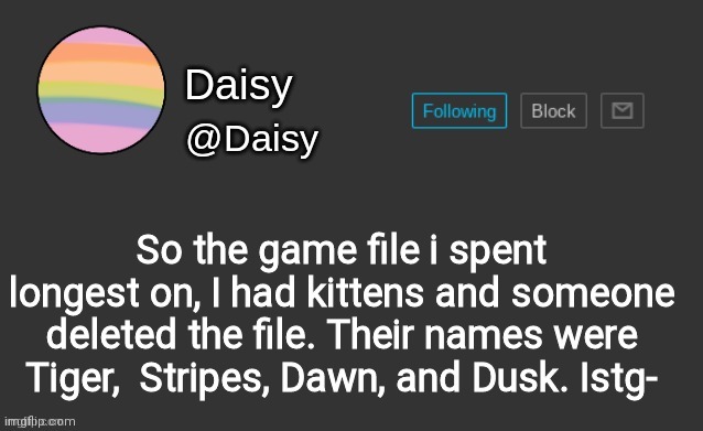 They were so cute too | So the game file i spent longest on, I had kittens and someone deleted the file. Their names were Tiger,  Stripes, Dawn, and Dusk. Istg- | image tagged in daisy's template | made w/ Imgflip meme maker