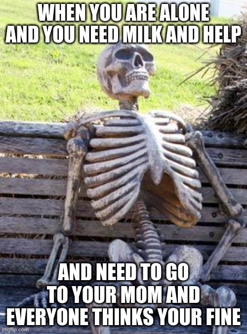 Waiting Skeleton Meme | WHEN YOU ARE ALONE AND YOU NEED MILK AND HELP; AND NEED TO GO TO YOUR MOM AND EVERYONE THINKS YOUR FINE | image tagged in memes,waiting skeleton | made w/ Imgflip meme maker