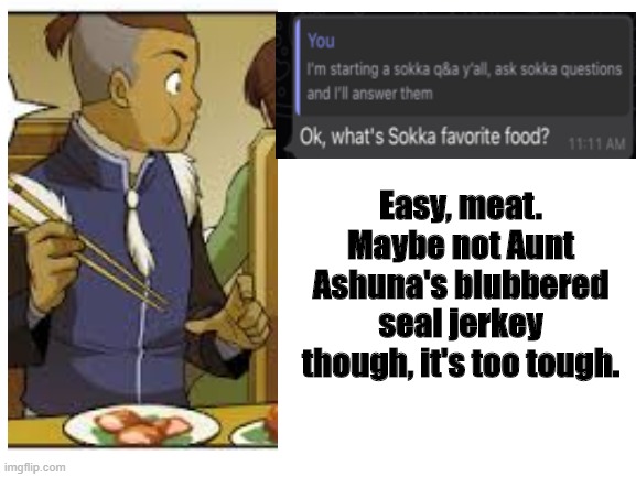 Sokka Q&A part 1 | Easy, meat. Maybe not Aunt Ashuna's blubbered seal jerkey though, it's too tough. | image tagged in blank white template,avatar the last airbender,avatar,sokka,ah yes meat | made w/ Imgflip meme maker