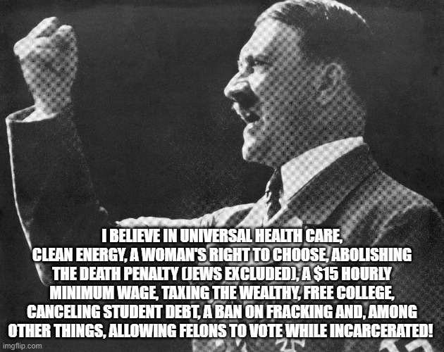 I BELIEVE IN UNIVERSAL HEALTH CARE, CLEAN ENERGY, A WOMAN'S RIGHT TO CHOOSE, ABOLISHING THE DEATH PENALTY (JEWS EXCLUDED), A $15 HOURLY MINIMUM WAGE, TAXING THE WEALTHY, FREE COLLEGE, CANCELING STUDENT DEBT, A BAN ON FRACKING AND, AMONG OTHER THINGS, ALLOWING FELONS TO VOTE WHILE INCARCERATED! | made w/ Imgflip meme maker