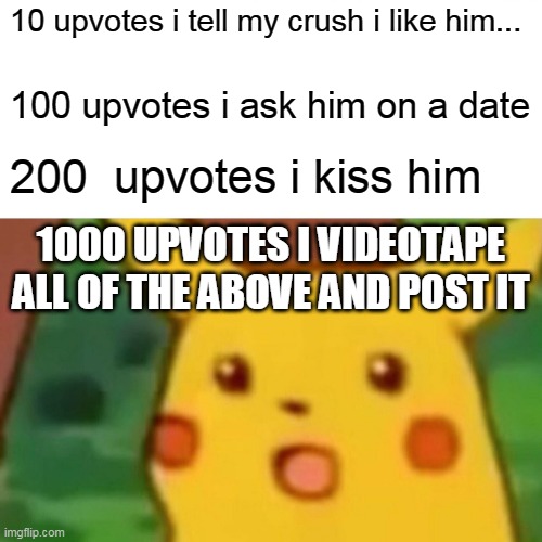 Surprised Pikachu | 10 upvotes i tell my crush i like him... 100 upvotes i ask him on a date; 200  upvotes i kiss him; 1000 UPVOTES I VIDEOTAPE ALL OF THE ABOVE AND POST IT | image tagged in memes,surprised pikachu | made w/ Imgflip meme maker