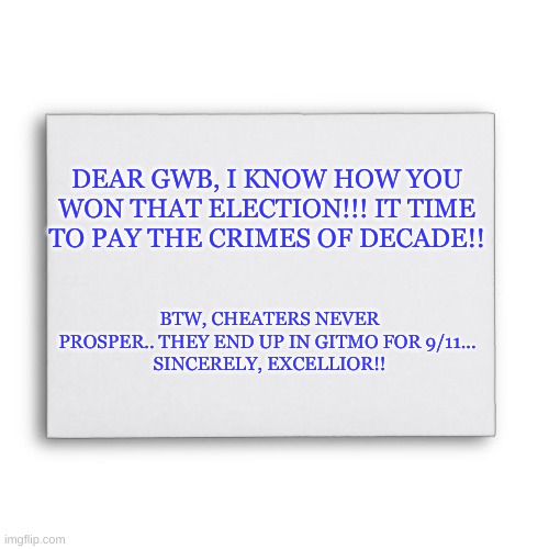 Bush election fraud | DEAR GWB, I KNOW HOW YOU WON THAT ELECTION!!! IT TIME TO PAY THE CRIMES OF DECADE!! BTW, CHEATERS NEVER PROSPER.. THEY END UP IN GITMO FOR 9/11... 
SINCERELY, EXCELLIOR!! | image tagged in blank envelope | made w/ Imgflip meme maker