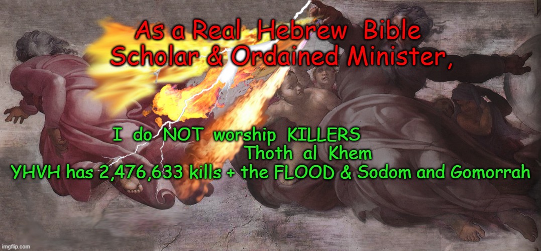 EVIL KILLER GOD of the Bible | As a Real  Hebrew  Bible  Scholar & Ordained Minister, I  do  NOT  worship  KILLERS             



                   Thoth  al  Khem     
YHVH has 2,476,633 kills + the FLOOD & Sodom and Gomorrah | image tagged in evilgod,anunnaki,yhvhisenlil | made w/ Imgflip meme maker