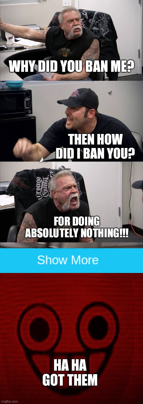 American Chopper Argument | WHY DID YOU BAN ME? THEN HOW DID I BAN YOU? FOR DOING ABSOLUTELY NOTHING!!! HA HA GOT THEM | image tagged in memes,american chopper argument,gotcha | made w/ Imgflip meme maker