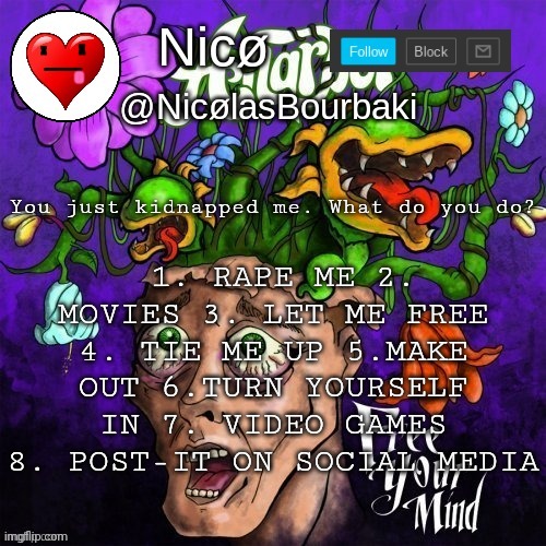 Nicø announcement | 1. RAPE ME 2. MOVIES 3. LET ME FREE 4. TIE ME UP 5.MAKE OUT 6.TURN YOURSELF IN 7. VIDEO GAMES 8. POST-IT ON SOCIAL MEDIA; You just kidnapped me. What do you do? | image tagged in nic announcement | made w/ Imgflip meme maker