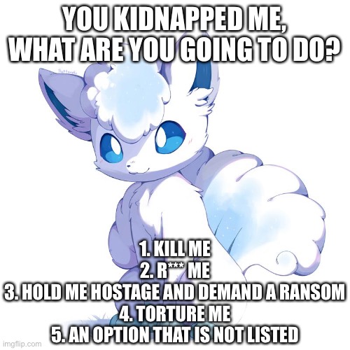 Hypothetical situation go brr | YOU KIDNAPPED ME, WHAT ARE YOU GOING TO DO? 1. KILL ME
2. R*** ME
3. HOLD ME HOSTAGE AND DEMAND A RANSOM
4. TORTURE ME
5. AN OPTION THAT IS NOT LISTED | made w/ Imgflip meme maker