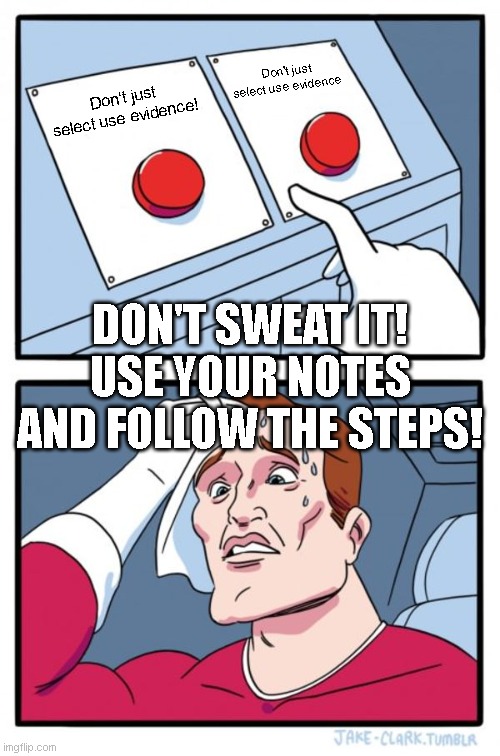 Two Buttons Meme | Don't just select use evidence; Don't just select use evidence! DON'T SWEAT IT! USE YOUR NOTES AND FOLLOW THE STEPS! | image tagged in memes,two buttons | made w/ Imgflip meme maker