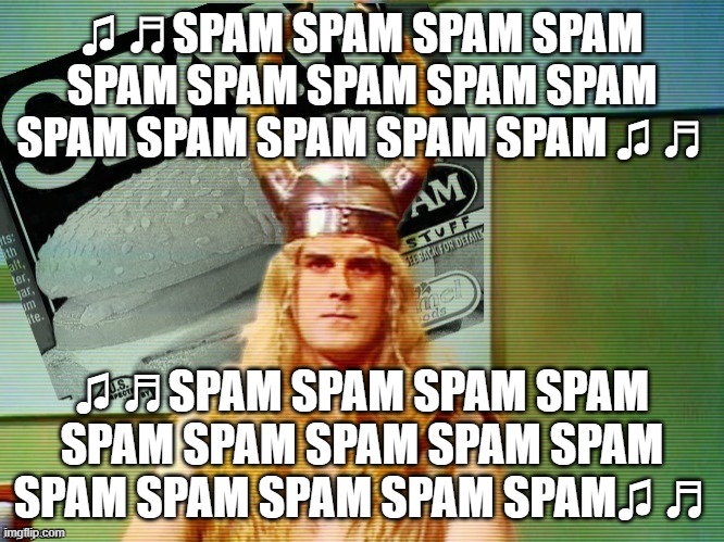 Spam , spam , spam . . . | ♫ ♬SPAM SPAM SPAM SPAM SPAM SPAM SPAM SPAM SPAM SPAM SPAM SPAM SPAM SPAM ♫ ♬ ♫ ♬SPAM SPAM SPAM SPAM SPAM SPAM SPAM SPAM SPAM SPAM SPAM SPAM  | image tagged in spam spam spam | made w/ Imgflip meme maker