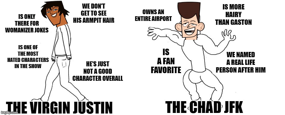 Justin VS JFK | IS MORE HAIRY THAN GASTON; WE DON'T GET TO SEE HIS ARMPIT HAIR; OWNS AN ENTIRE AIRPORT; IS ONLY THERE FOR WOMANIZER JOKES; IS ONE OF THE MOST HATED CHARACTERS IN THE SHOW; IS A FAN FAVORITE; WE NAMED A REAL LIFE PERSON AFTER HIM; HE'S JUST NOT A GOOD CHARACTER OVERALL; THE CHAD JFK; THE VIRGIN JUSTIN | image tagged in virgin vs chad,justin,jfk,total drama,dank memes,spicy memes | made w/ Imgflip meme maker