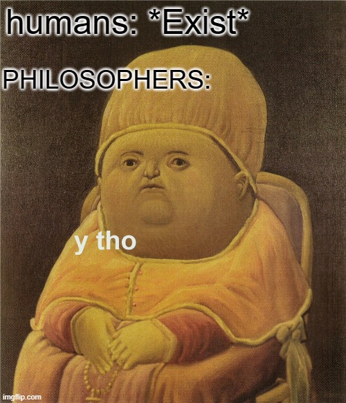 but like actually tho |  PHILOSOPHERS:; humans: *Exist* | image tagged in y tho | made w/ Imgflip meme maker