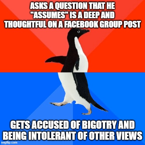 Socially Awesome Awkward Penguin Meme | ASKS A QUESTION THAT HE "ASSUMES" IS A DEEP AND THOUGHTFUL ON A FACEBOOK GROUP POST; GETS ACCUSED OF BIGOTRY AND BEING INTOLERANT OF OTHER VIEWS | image tagged in memes,socially awesome awkward penguin | made w/ Imgflip meme maker