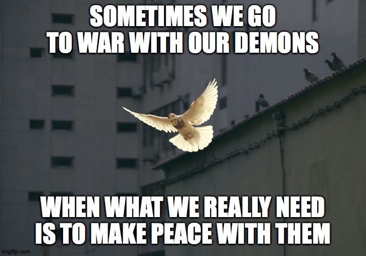 Going to war with our demons | SOMETIMES WE GO TO WAR WITH OUR DEMONS; WHEN WHAT WE REALLY NEED IS TO MAKE PEACE WITH THEM | image tagged in demons,peace,self love,self acceptance,make love not war | made w/ Imgflip meme maker